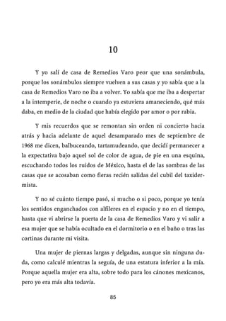 10

     Y yo salí de casa de Remedios Varo peor que una sonámbula,
porque los sonámbulos siempre vuelven a sus casas y yo sabía que a la
casa de Remedios Varo no iba a volver. Yo sabía que me iba a despertar
a la intemperie, de noche o cuando ya estuviera amaneciendo, qué más
daba, en medio de la ciudad que había elegido por amor o por rabia.

     Y mis recuerdos que se remontan sin orden ni concierto hacia
atrás y hacia adelante de aquel desamparado mes de septiembre de
1968 me dicen, balbuceando, tartamudeando, que decidí permanecer a
la expectativa bajo aquel sol de color de agua, de pie en una esquina,
escuchando todos los ruidos de México, hasta el de las sombras de las
casas que se acosaban como fieras recién salidas del cubil del taxider-
mista.

     Y no sé cuánto tiempo pasó, si mucho o si poco, porque yo tenía
los sentidos enganchados con alfileres en el espacio y no en el tiempo,
hasta que vi abrirse la puerta de la casa de Remedios Varo y vi salir a
esa mujer que se había ocultado en el dormitorio o en el baño o tras las
cortinas durante mi visita.

     Una mujer de piernas largas y delgadas, aunque sin ninguna du-
da, como calculé mientras la seguía, de una estatura inferior a la mía.
Porque aquella mujer era alta, sobre todo para los cánones mexicanos,
pero yo era más alta todavía.

                                  85
 