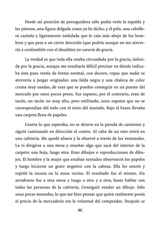 Desde mi posición de perseguidora sólo podía verle la espalda y
las piernas, una figura delgada como ya he dicho, y el pelo, una cabelle-
ra castaña y ligeramente ondulada que le caía más abajo de los hom-
bros y que pese a un cierto descuido (que podría aunque no me atreve-
ría a confundirlo con el desaliño) no carecía de gracia.

     La verdad es que toda ella estaba circundada por la gracia, imbui-
da por la gracia, aunque me resultaría difícil precisar en dónde radica-
ba ésta pues vestía de forma normal, con decoro, ropas que nadie se
atrevería a juzgar originales: una falda negra y una chaleca de color
crema muy usadas, de esas que se pueden conseguir en un puesto del
mercado por unos pocos pesos. Sus zapatos, por el contrario, eran de
tacón, un tacón no muy alto, pero estilizado, unos zapatos que no se
correspondían del todo con el resto del atuendo. Bajo el brazo llevaba
una carpeta llena de papeles.

     Contra lo que esperaba, no se detuvo en la parada de camiones y
siguió caminando en dirección al centro. Al cabo de un rato entró en
una cafetería. Me quedé afuera y la observé a través de los ventanales.
La vi dirigirse a una mesa y enseñar algo que sacó del interior de la
carpeta: una hoja, luego otra. Eran dibujos o reproducciones de dibu-
jos. El hombre y la mujer que estaban sentados observaron los papeles
y luego hicieron un gesto negativo con la cabeza. Ella les sonrió y
repitió la escena en la mesa vecina. El resultado fue el mismo. Sin
arredrarse fue a otra mesa y luego a otra y a otra, hasta hablar con
todas las personas de la cafetería. Consiguió vender un dibujo. Sólo
unas pocas monedas, lo que me hizo pensar que quien realmente ponía
el precio de la mercadería era la voluntad del comprador. Después se

                                   86
 