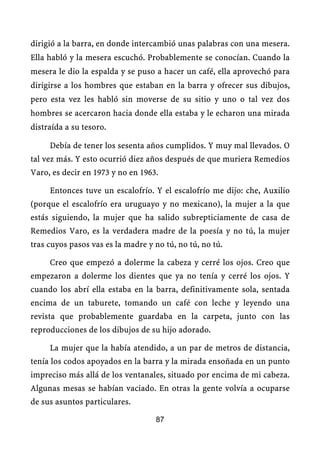 dirigió a la barra, en donde intercambió unas palabras con una mesera.
Ella habló y la mesera escuchó. Probablemente se conocían. Cuando la
mesera le dio la espalda y se puso a hacer un café, ella aprovechó para
dirigirse a los hombres que estaban en la barra y ofrecer sus dibujos,
pero esta vez les habló sin moverse de su sitio y uno o tal vez dos
hombres se acercaron hacia donde ella estaba y le echaron una mirada
distraída a su tesoro.

     Debía de tener los sesenta años cumplidos. Y muy mal llevados. O
tal vez más. Y esto ocurrió diez años después de que muriera Remedios
Varo, es decir en 1973 y no en 1963.

     Entonces tuve un escalofrío. Y el escalofrío me dijo: che, Auxilio
(porque el escalofrío era uruguayo y no mexicano), la mujer a la que
estás siguiendo, la mujer que ha salido subrepticiamente de casa de
Remedios Varo, es la verdadera madre de la poesía y no tú, la mujer
tras cuyos pasos vas es la madre y no tú, no tú, no tú.

     Creo que empezó a dolerme la cabeza y cerré los ojos. Creo que
empezaron a dolerme los dientes que ya no tenía y cerré los ojos. Y
cuando los abrí ella estaba en la barra, definitivamente sola, sentada
encima de un taburete, tomando un café con leche y leyendo una
revista que probablemente guardaba en la carpeta, junto con las
reproducciones de los dibujos de su hijo adorado.

     La mujer que la había atendido, a un par de metros de distancia,
tenía los codos apoyados en la barra y la mirada ensoñada en un punto
impreciso más allá de los ventanales, situado por encima de mi cabeza.
Algunas mesas se habían vaciado. En otras la gente volvía a ocuparse
de sus asuntos particulares.

                                   87
 