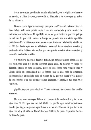 Supe entonces que había estado siguiendo, en la vigilia o durante
un sueño, a Lilian Serpas, y recordé su historia o lo poco que yo sabía
de su historia.

     Durante una época, supongo que por la década del cincuenta, Li-
lian había sido una poeta más o menos conocida y una mujer de
extraordinaria belleza. El apellido es de origen incierto, parece griego
(a mí me lo parece), suena a húngaro, puede ser un viejo apellido
castellano. Pero Lilian era mexicana y casi toda su vida había vivido en
el DF. Se decía que en su dilatada juventud tuvo muchos novios y
pretendientes. Lilian, sin embargo, no quería novios sino amantes y
también los había tenido.

     Yo hubiera querido decirle: Lilian, no tengas tantos amantes, de
los hombres una no puede esperar gran cosa, te usarán y luego te
dejarán tirada en una esquina, pero yo era como una virgen loca y
Lilian vivía su sexualidad de la forma que a ella más le apetecía,
intensamente, entregada sólo al placer de su propio cuerpo y al placer
de los sonetos que por aquellos años escribía. Y, claro, le fue mal. O le
fue bien.

     ¿Quién soy yo para decirlo? Tuvo amantes. Yo apenas he tenido
amantes.

     Un día, sin embargo, Lilian se enamoró de un hombre y tuvo un
hijo con él. El tipo era un tal Coffeen, puede que norteamericano,
puede que inglés o puede que fuera mexicano. El caso es que tuvo un
hijo con él y el niño se llamó Carlos Coffeen Serpas. El pintor Carlos
Coffeen Serpas.

                                   88
 