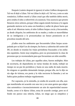 Después (cuánto después lo ignoro) el señor Coffeen desapareció.
Tal vez él dejó a Lilian. Tal vez Lilian lo dejó a él. Tal vez, y esto es más
romántico, Coffeen murió y Lilian creyó que ella también debía morir,
pero estaba el niño y sobrevivió a la ausencia. Una ausencia que pronto
llenaron otros señores, porque Lilian seguía siendo hermosa y le seguía
gustando meterse en la cama con hombres y aullar de placer hasta que
salía el sol. Mientras tanto, el niño Coffeen Serpas crecía y frecuentaba,
ya desde chiquito, los ambientes de su madre, y todos se maravillaban
de su inteligencia y le pronosticaban un futuro promisorio en el
proceloso mundo del arte.

     ¿Cuáles eran los ambientes que frecuentaba Lilian Serpas acom-
pañada por su hijo? Los de siempre, los bares y cafeterías del centro del
DF, en donde se reunían los viejos periodistas fracasados y los exilia-
dos españoles. Gente muy simpática, pero no precisamente la clase de
personas que yo recomendaría para que frecuentara un niño sensible.

     Los trabajos de Lilian, por aquellos años, fueron múltiples. Hizo
de secretaria, de dependienta en varias tiendas de moda, trabajó un
tiempo en un par de periódicos y hasta en una radio de mala muerte.
En ninguno se quedaba demasiado tiempo, porque ella, me lo dijo no
sin algo de tristeza, era poeta y la vida nocturna la llamaba y así no
había quien pudiera trabajar regularmente.

     Por supuesto, yo la entendía, yo estaba de acuerdo con ella, aun-
que manifestaba mi acuerdo con una voz y con unos gestos que adqui-
rían automática e inconscientemente un aire de superioridad nausea-
bundo, corno si le dijera: Lilian, estoy de acuerdo contigo, pero en el
fondo me parece una niñería, Lilian, no niego que es simpático y

                                     89
 