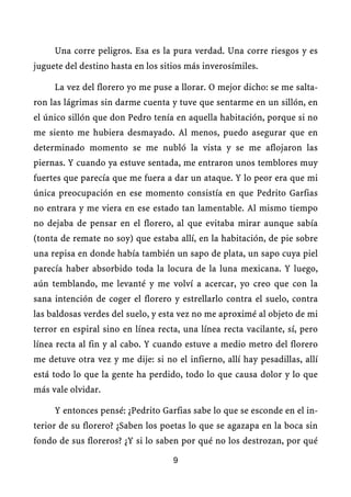 Una corre peligros. Esa es la pura verdad. Una corre riesgos y es
juguete del destino hasta en los sitios más inverosímiles.

     La vez del florero yo me puse a llorar. O mejor dicho: se me salta-
ron las lágrimas sin darme cuenta y tuve que sentarme en un sillón, en
el único sillón que don Pedro tenía en aquella habitación, porque si no
me siento me hubiera desmayado. Al menos, puedo asegurar que en
determinado momento se me nubló la vista y se me aflojaron las
piernas. Y cuando ya estuve sentada, me entraron unos temblores muy
fuertes que parecía que me fuera a dar un ataque. Y lo peor era que mi
única preocupación en ese momento consistía en que Pedrito Garfias
no entrara y me viera en ese estado tan lamentable. Al mismo tiempo
no dejaba de pensar en el florero, al que evitaba mirar aunque sabía
(tonta de remate no soy) que estaba allí, en la habitación, de pie sobre
una repisa en donde había también un sapo de plata, un sapo cuya piel
parecía haber absorbido toda la locura de la luna mexicana. Y luego,
aún temblando, me levanté y me volví a acercar, yo creo que con la
sana intención de coger el florero y estrellarlo contra el suelo, contra
las baldosas verdes del suelo, y esta vez no me aproximé al objeto de mi
terror en espiral sino en línea recta, una línea recta vacilante, sí, pero
línea recta al fin y al cabo. Y cuando estuve a medio metro del florero
me detuve otra vez y me dije: si no el infierno, allí hay pesadillas, allí
está todo lo que la gente ha perdido, todo lo que causa dolor y lo que
más vale olvidar.

     Y entonces pensé: ¿Pedrito Garfias sabe lo que se esconde en el in-
terior de su florero? ¿Saben los poetas lo que se agazapa en la boca sin
fondo de sus floreros? ¿Y si lo saben por qué no los destrozan, por qué

                                    9
 