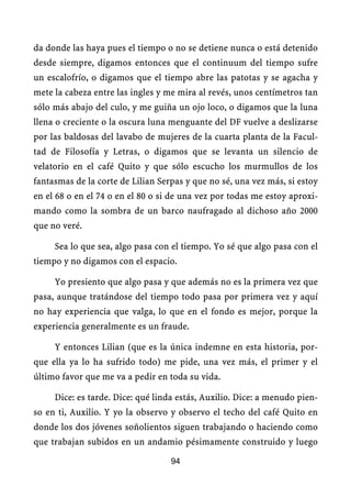 da donde las haya pues el tiempo o no se detiene nunca o está detenido
desde siempre, digamos entonces que el continuum del tiempo sufre
un escalofrío, o digamos que el tiempo abre las patotas y se agacha y
mete la cabeza entre las ingles y me mira al revés, unos centímetros tan
sólo más abajo del culo, y me guiña un ojo loco, o digamos que la luna
llena o creciente o la oscura luna menguante del DF vuelve a deslizarse
por las baldosas del lavabo de mujeres de la cuarta planta de la Facul-
tad de Filosofía y Letras, o digamos que se levanta un silencio de
velatorio en el café Quito y que sólo escucho los murmullos de los
fantasmas de la corte de Lilian Serpas y que no sé, una vez más, si estoy
en el 68 o en el 74 o en el 80 o si de una vez por todas me estoy aproxi-
mando como la sombra de un barco naufragado al dichoso año 2000
que no veré.

     Sea lo que sea, algo pasa con el tiempo. Yo sé que algo pasa con el
tiempo y no digamos con el espacio.

     Yo presiento que algo pasa y que además no es la primera vez que
pasa, aunque tratándose del tiempo todo pasa por primera vez y aquí
no hay experiencia que valga, lo que en el fondo es mejor, porque la
experiencia generalmente es un fraude.

     Y entonces Lilian (que es la única indemne en esta historia, por-
que ella ya lo ha sufrido todo) me pide, una vez más, el primer y el
último favor que me va a pedir en toda su vida.

     Dice: es tarde. Dice: qué linda estás, Auxilio. Dice: a menudo pien-
so en ti, Auxilio. Y yo la observo y observo el techo del café Quito en
donde los dos jóvenes soñolientos siguen trabajando o haciendo como
que trabajan subidos en un andamio pésimamente construido y luego

                                   94
 