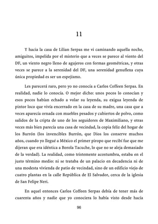 11

     Y hacia la casa de Lilian Serpas me vi caminando aquella noche,
amiguitos, impelida por el misterio que a veces se parece al viento del
DF, un viento negro lleno de agujeros con formas geométricas, y otras
veces se parece a la serenidad del DF, una serenidad genuflexa cuya
única propiedad es ser un espejismo.

     Les parecerá raro, pero yo no conocía a Carlos Coffeen Serpas. En
realidad, nadie lo conocía. O mejor dicho: unos pocos lo conocían y
esos pocos habían echado a volar su leyenda, su exigua leyenda de
pintor loco que vivía encerrado en la casa de su madre, una casa que a
veces aparecía ornada con muebles pesados y cubiertos de polvo, como
salidos de la cripta de uno de los seguidores de Maximiliano, y otras
veces más bien parecía una casa de vecindad, la copia feliz del hogar de
los Burrón (los invencibles Burrón, que Dios los conserve muchos
años, cuando yo llegué a México el primer piropo que recibí fue que me
dijeran que era idéntica a Borola Tacuche, lo que no se aleja demasiado
de la verdad). La realidad, como tristemente acostumbra, estaba en el
justo término medio: ni se trataba de un palacio en decadencia ni de
una modesta vivienda de patio de vecindad, sino de un edificio viejo de
cuatro plantas en la calle República de El Salvador, cerca de la iglesia
de San Felipe Neri.

     En aquel entonces Carlos Coffeen Serpas debía de tener más de
cuarenta años y nadie que yo conociera lo había visto desde hacía

                                  96
 