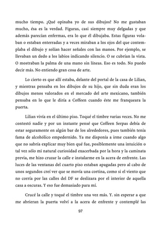 mucho tiempo. ¿Qué opinaba yo de sus dibujos? No me gustaban
mucho, ésa es la verdad. Figuras, casi siempre muy delgadas y que
además parecían enfermas, era lo que él dibujaba. Estas figuras vola-
ban o estaban enterradas y a veces miraban a los ojos del que contem-
plaba el dibujo y solían hacer señales con las manos. Por ejemplo, se
llevaban un dedo a los labios indicando silencio. O se cubrían la vista.
O mostraban la palma de una mano sin líneas. Eso es todo. No puedo
decir más. No entiendo gran cosa de arte.

     Lo cierto es que allí estaba, delante del portal de la casa de Lilian,
y mientras pensaba en los dibujos de su hijo, que sin duda eran los
dibujos menos valorados en el mercado del arte mexicano, también
pensaba en lo que le diría a Coffeen cuando éste me franqueara la
puerta.

     Lilian vivía en el último piso. Toqué el timbre varias veces. No me
contestó nadie y por un instante pensé que Coffeen Serpas debía de
estar seguramente en algún bar de los alrededores, pues también tenía
fama de alcohólico empedernido. Ya me disponía a irme cuando algo
que no sabría explicar muy bien qué fue, posiblemente una intuición o
tal vez sólo mi natural curiosidad exacerbada por la hora y la caminata
previa, me hizo cruzar la calle e instalarme en la acera de enfrente. Las
luces de las ventanas del cuarto piso estaban apagadas pero al cabo de
unos segundos creí ver que se movía una cortina, como si el viento que
no corría por las calles del DF se deslizara por el interior de aquella
casa a oscuras. Y eso fue demasiado para mí.

     Crucé la calle y toqué el timbre una vez más. Y. sin esperar a que
me abrieran la puerta volví a la acera de enfrente y contemplé las

                                   97
 
