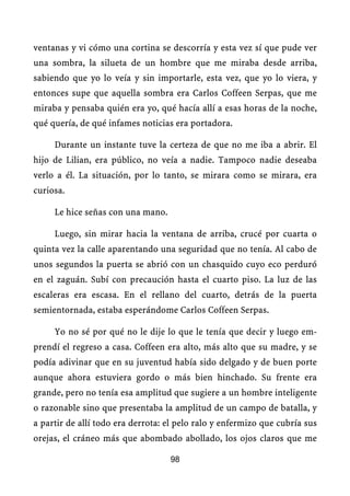 ventanas y vi cómo una cortina se descorría y esta vez sí que pude ver
una sombra, la silueta de un hombre que me miraba desde arriba,
sabiendo que yo lo veía y sin importarle, esta vez, que yo lo viera, y
entonces supe que aquella sombra era Carlos Coffeen Serpas, que me
miraba y pensaba quién era yo, qué hacía allí a esas horas de la noche,
qué quería, de qué infames noticias era portadora.

     Durante un instante tuve la certeza de que no me iba a abrir. El
hijo de Lilian, era público, no veía a nadie. Tampoco nadie deseaba
verlo a él. La situación, por lo tanto, se mirara como se mirara, era
curiosa.

     Le hice señas con una mano.

     Luego, sin mirar hacia la ventana de arriba, crucé por cuarta o
quinta vez la calle aparentando una seguridad que no tenía. Al cabo de
unos segundos la puerta se abrió con un chasquido cuyo eco perduró
en el zaguán. Subí con precaución hasta el cuarto piso. La luz de las
escaleras era escasa. En el rellano del cuarto, detrás de la puerta
semientornada, estaba esperándome Carlos Coffeen Serpas.

     Yo no sé por qué no le dije lo que le tenía que decir y luego em-
prendí el regreso a casa. Coffeen era alto, más alto que su madre, y se
podía adivinar que en su juventud había sido delgado y de buen porte
aunque ahora estuviera gordo o más bien hinchado. Su frente era
grande, pero no tenía esa amplitud que sugiere a un hombre inteligente
o razonable sino que presentaba la amplitud de un campo de batalla, y
a partir de allí todo era derrota: el pelo ralo y enfermizo que cubría sus
orejas, el cráneo más que abombado abollado, los ojos claros que me

                                   98
 
