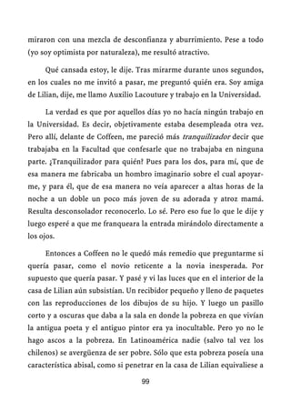 miraron con una mezcla de desconfianza y aburrimiento. Pese a todo
(yo soy optimista por naturaleza), me resultó atractivo.

     Qué cansada estoy, le dije. Tras mirarme durante unos segundos,
en los cuales no me invitó a pasar, me preguntó quién era. Soy amiga
de Lilian, dije, me llamo Auxilio Lacouture y trabajo en la Universidad.

     La verdad es que por aquellos días yo no hacía ningún trabajo en
la Universidad. Es decir, objetivamente estaba desempleada otra vez.
Pero allí, delante de Coffeen, me pareció más tranquilizador decir que
trabajaba en la Facultad que confesarle que no trabajaba en ninguna
parte. ¿Tranquilizador para quién? Pues para los dos, para mí, que de
esa manera me fabricaba un hombro imaginario sobre el cual apoyar-
me, y para él, que de esa manera no veía aparecer a altas horas de la
noche a un doble un poco más joven de su adorada y atroz mamá.
Resulta desconsolador reconocerlo. Lo sé. Pero eso fue lo que le dije y
luego esperé a que me franqueara la entrada mirándolo directamente a
los ojos.

     Entonces a Coffeen no le quedó más remedio que preguntarme si
quería pasar, como el novio reticente a la novia inesperada. Por
supuesto que quería pasar. Y pasé y vi las luces que en el interior de la
casa de Lilian aún subsistían. Un recibidor pequeño y lleno de paquetes
con las reproducciones de los dibujos de su hijo. Y luego un pasillo
corto y a oscuras que daba a la sala en donde la pobreza en que vivían
la antigua poeta y el antiguo pintor era ya inocultable. Pero yo no le
hago ascos a la pobreza. En Latinoamérica nadie (salvo tal vez los
chilenos) se avergüenza de ser pobre. Sólo que esta pobreza poseía una
característica abisal, como si penetrar en la casa de Lilian equivaliese a

                                   99
 