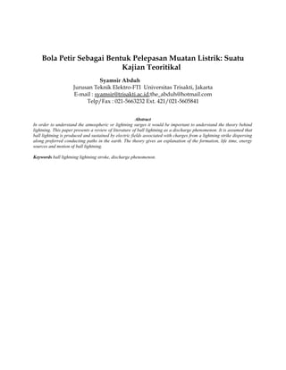 Bola Petir Sebagai Bentuk Pelepasan Muatan Listrik: Suatu
Kajian Teoritikal
Syamsir Abduh
Jurusan Teknik Elektro-FTI Universitas Trisakti, Jakarta
E-mail : syamsir@trisakti.ac.id;the_abduh@hotmail.com
Telp/Fax : 021-5663232 Ext. 421/021-5605841
Abstract
In order to understand the atmospheric or lightning surges it would be important to understand the theory behind
lightning. This paper presents a review of literature of ball lightning as a discharge phenomenon. It is assumed that
ball lightning is produced and sustained by electric fields associated with charges from a lightning strike dispersing
along preferred conducting paths in the earth. The theory gives an explanation of the formation, life time, energy
sources and motion of ball lightning.
Keywords ball lightning lightning stroke, discharge phenomenon.
 