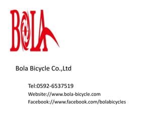 Bola Bicycle Co.,Ltd
Tel:0592-6537519
Website://www.bola-bicycle.com
Facebook://www.facebook.com/bolabicycles
 