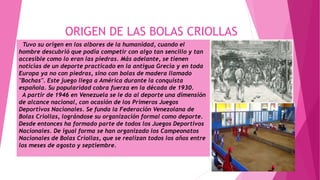 ORIGEN DE LAS BOLAS CRIOLLAS
Tuvo su origen en los albores de la humanidad, cuando el
hombre descubrió que podía competir con algo tan sencillo y tan
accesible como lo eran las piedras. Más adelante, se tienen
noticias de un deporte practicado en la antigua Grecia y en toda
Europa ya no con piedras, sino con bolas de madera llamado
"Bochas". Este juego llega a América durante la conquista
española. Su popularidad cobra fuerza en la década de 1930.
A partir de 1946 en Venezuela se le da al deporte una dimensión
de alcance nacional, con ocasión de los Primeros Juegos
Deportivos Nacionales. Se funda la Federación Venezolana de
Bolas Criollas, lográndose su organización formal como deporte.
Desde entonces ha formado parte de todos los Juegos Deportivos
Nacionales. De igual forma se han organizado los Campeonatos
Nacionales de Bolas Criollas, que se realizan todos los años entre
los meses de agosto y septiembre.
 