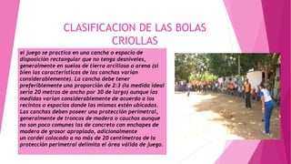CLASIFICACION DE LAS BOLAS
CRIOLLAS
el juego se practica en una cancha o espacio de
disposición rectangular que no tenga desniveles,
generalmente en suelos de tierra arcillosa o arena (si
bien las características de las canchas varían
considerablemente). La cancha debe tener
preferiblemente una proporción de 2:3 (la medida ideal
sería 20 metros de ancho por 30 de largo) aunque las
medidas varían considerablemente de acuerdo a los
recintos o espacios donde las mismas estén ubicadas.
Las canchas deben poseer una protección perimetral,
generalmente de troncos de madera o cauchos aunque
no son poco comunes las de concreto con enchapes de
madera de grosor apropiado, adicionalmente
un cordel colocado a no más de 20 centímetros de la
protección perimetral delimita el área válida de juego.
 