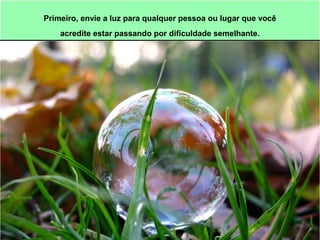 Primeiro, envie a luz para qualquer pessoa ou lugar que você 
acredite estar passando por dificuldade semelhante. 
 