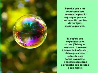 Permita que a luz 
represente seu 
presente de perdão 
a qualquer pessoa 
que acredite precisar 
de punição, 
mesmo que leve. 
E, depois que 
experimentar o 
suave júbilo que 
sentirá ao tornar-se 
totalmente inofensivo, 
deixe que a bola 
de luz de cura 
toque levemente 
e envolva seu corpo 
e preencha seu coração 
e sua mente. 
 