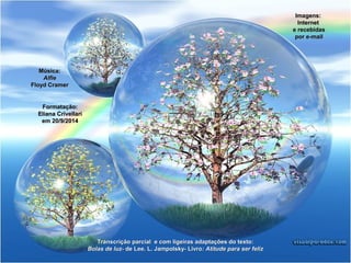Transcrição parcial e com ligeiras aaddaappttaaççõõeess ddoo tteexxttoo:: 
BBoollaass ddee lluuzz-- ddee LLeeee.. LL.. JJaammppoollsskkyy-- LLiivvrroo:: AAttiittuuddee ppaarraa sseerr ffeelliizz 
MMúússiiccaa:: 
AAllffiiee 
FFllooyydd CCrraammeerr 
FFoorrmmaattaaççããoo:: 
EElliiaannaa CCrriivveellllaarrii 
eemm 2200/99/2200144 
IImmaaggeennss:: 
IInntteerrnneett 
ee rreecceebbiiddaass 
ppoorr ee--mmaaiill 
 