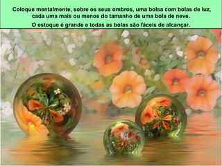 Coloque mentalmente, sobre os seus ombros, uma bolsa com bolas de luz, 
cada uma mais ou menos do tamanho de uma bola de neve. 
O estoque é grande e todas as bolas são fáceis de alcançar. 
 
