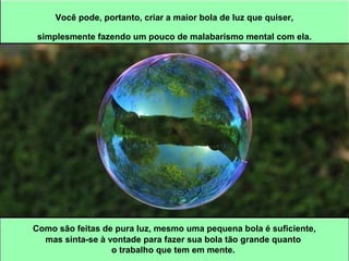 Você pode, portanto, criar a maior bola de luz que quiser, 
simplesmente fazendo um pouco de malabarismo mental com ela. 
Como são feitas de pura luz, mesmo uma pequena bola é suficiente, 
mas sinta-se à vontade para fazer sua bola tão grande quanto 
o trabalho que tem em mente. 
 