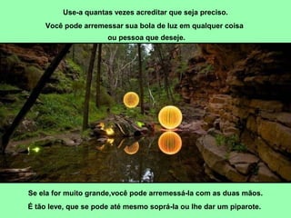 Use-a quantas vezes acreditar que seja preciso. 
Você pode arremessar sua bola de luz em qualquer coisa 
ou pessoa que deseje. 
Se ela for muito grande,você pode arremessá-la com as duas mãos. 
É tão leve, que se pode até mesmo soprá-la ou lhe dar um piparote. 
 