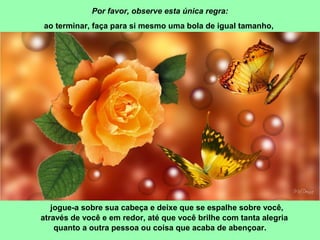 Por favor, observe esta única regra: 
ao terminar, faça para si mesmo uma bola de igual tamanho, 
jogue-a sobre sua cabeça e deixe que se espalhe sobre você, 
através de você e em redor, até que você brilhe com tanta alegria 
quanto a outra pessoa ou coisa que acaba de abençoar. 
 