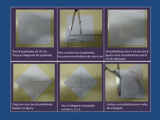Tens 8 quadrados de 10 cm.
Traça as diagonais do quadrado.

Traça um arco de circunferência.
Repara na figura.

Circunferência com 4 cm de raio é
Tens o centro no cruzamento.
Faz uma circunferência de raio 4 cm igual a uma circunferência com 8
cm de diâmetro.

Faz o triângulo a tracejado
unindo 1, 2 e 3.

Cortas a circunferência em volta
do triângulo.

 