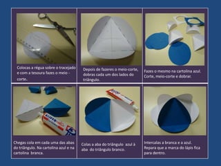 Colocas a régua sobre o tracejado
e com a tesoura fazes o meio corte.

Chegas cola em cada uma das abas
do triângulo. Na cartolina azul e na
cartolina branca.

Depois de fazeres o meio-corte,
dobras cada um dos lados do
triângulo.

Colas a aba do triângulo azul à
aba do triângulo branco.

Fazes o mesmo na cartolina azul.
Corte, meio-corte e dobrar.

Intercalas a branca e a azul.
Repara que a marca do lápis fica
para dentro.

 