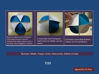 Repara na figura com 6 triângulos
intercalados de azul e branco.
Poderás fazer bolas maiores, tens é
que fazer mais triângulos e colá-los.

A nossa base é de 4 triângulos
sobre outros 4, colados uns aos
outros.

Concluída a nossa Bola de Natal.
Colocar um fio e pendurá-la.

Técnicas: Medir; Traçar, Corte, meio-corte, Dobrar e Colar.

FIM
Agostinho N Silva

 