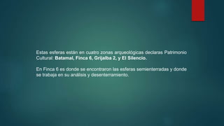 Estas esferas están en cuatro zonas arqueológicas declaras Patrimonio
Cultural: Batamal, Finca 6, Grijalba 2, y El Silencio.
En Finca 6 es donde se encontraron las esferas semienterradas y donde
se trabaja en su análisis y desenterramiento.
 