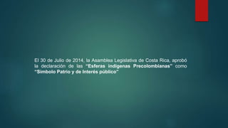 El 30 de Julio de 2014, la Asamblea Legislativa de Costa Rica, aprobó
la declaración de las “Esferas indígenas Precolombianas” como
“Simbolo Patrio y de Interés público”
 