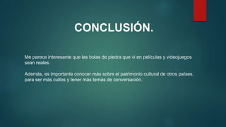 CONCLUSIÓN.
Me parece interesante que las bolas de piedra que vi en películas y videojuegos
sean reales.
Además, es importante conocer más sobre el patrimonio cultural de otros países,
para ser más cultos y tener más temas de conversación.
 