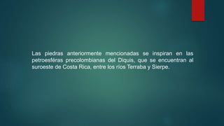 Las piedras anteriormente mencionadas se inspiran en las
petroesféras precolombianas del Diquis, que se encuentran al
suroeste de Costa Rica, entre los ríos Terraba y Sierpe.
 