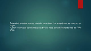 Estas piedras antes eran un misterio, pero ahora, los arqueólogos ya conocen su
origen.
Fueron construidas por los Indígenas Boruca hace aproximadamente más de 1500
años.
 