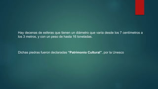 Hay decenas de esferas que tienen un diámetro que varía desde los 7 centímetros a
los 3 metros, y con un peso de hasta 16 toneladas.
Dichas piedras fueron declaradas “Patrimonio Cultural”, por la Unesco
 