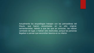 Actualmente los arqueólogos trabajan con las petroesferas del
Diquís, que fueron encontradas en su sitio original,
semienterradas, debido a que las que se conocían, las habían
cambiado de lugar, o habían sido destruidas, porque las personas
llegaban a pensar que escondían tesoros en su interior.
 