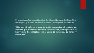 El arqueólogo Francisco Corrales, del Museo Nacional de Costa Rica,
nos explicó que se ha estudiado el terreno en el que se encuentran
“Más de 15 esferas y algunas están colocadas al costado de
ramblas que acceden a edificios residenciales, como para dar la
bienvenida. Se utilizaban como signo de jerarquía, de rango y
distinción”
 