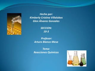 Hecho por:
Kimberly Cristina Villalobos
  Glen Álvarez Gonzales

         SECCION:
           10-3

        Profesor:
   Arturo Blanco Mesa

          Tema:
   Reacciones Químicas
 