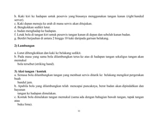 11
b. Kaki kiri ke hadapan untuk peservis yang biasanya menggunakan tangan kanan (right handed
server).
c. Kaki depan menuju ke arah di mana servis akan ditujukan.
d. Bengkokkan sedikit lutut.
e. badan menghadap ke hadapan.
f. Letak bola di tangan kiri untuk peservis tangan kanan di depan dan sebelah kanan badan.
g. Berdiri berjauhan di antara 2 hingga 10 kaki daripada garisan belakang.
2) Lambungan
a. Lutut dibengkokkan dan kaki ke belakang sedikit.
b. Pada masa yang sama bola dilambungkan terus ke atas di hadapan tangan sekaligus tangan akan
memukul
bola tersebut (striking hand).
3) Aksi tangan / kontak
a. Semasa bola dilambungkan tangan yang menbuat servis ditarik ke belakang mengikut pergerakan
buah
bandul jam.
b. Apabila bola yang dilambungkan telah mencapai puncaknya, berat badan akan dipindahkan dan
hayunan
tangan ke hadapan dimulakan.
c. Kontak bola dimulakan tangan memukul (sama ada dengan bahagian bawah tangan, tapak tangan
atau
buku lima).
 