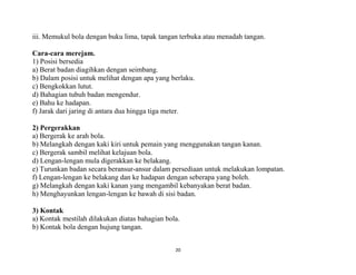 20
iii. Memukul bola dengan buku lima, tapak tangan terbuka atau menadah tangan.
Cara-cara merejam.
1) Posisi bersedia
a) Berat badan diagihkan dengan seimbang.
b) Dalam posisi untuk melihat dengan apa yang berlaku.
c) Bengkokkan lutut.
d) Bahagian tubuh badan mengendur.
e) Bahu ke hadapan.
f) Jarak dari jaring di antara dua hingga tiga meter.
2) Pergerakkan
a) Bergerak ke arah bola.
b) Melangkah dengan kaki kiri untuk pemain yang menggunakan tangan kanan.
c) Bergerak sambil melihat kelajuan bola.
d) Lengan-lengan mula digerakkan ke belakang.
e) Turunkan badan secara beransur-ansur dalam persediaan untuk melakukan lompatan.
f) Lengan-lengan ke belakang dan ke hadapan dengan seberapa yang boleh.
g) Melangkah dengan kaki kanan yang mengambil kebanyakan berat badan.
h) Menghayunkan lengan-lengan ke bawah di sisi badan.
3) Kontak
a) Kontak mestilah dilakukan diatas bahagian bola.
b) Kontak bola dengan hujung tangan.
 
