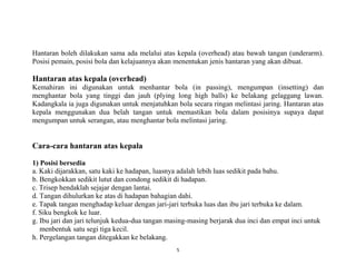 5
Hantaran boleh dilakukan sama ada melalui atas kepala (overhead) atau bawah tangan (underarm).
Posisi pemain, posisi bola dan kelajuannya akan menentukan jenis hantaran yang akan dibuat.
Hantaran atas kepala (overhead)
Kemahiran ini digunakan untuk menhantar bola (in passing), mengumpan (insetting) dan
menghantar bola yang tinggi dan jauh (plying long high balls) ke belakang gelaggang lawan.
Kadangkala ia juga digunakan untuk menjatuhkan bola secara ringan melintasi jaring. Hantaran atas
kepala menggunakan dua belah tangan untuk memastikan bola dalam posisinya supaya dapat
mengumpan untuk serangan, atau menghantar bola melintasi jaring.
Cara-cara hantaran atas kepala
1) Posisi bersedia
a. Kaki dijarakkan, satu kaki ke hadapan, luasnya adalah lebih luas sedikit pada bahu.
b. Bengkokkan sedikit lutut dan condong sedikit di hadapan.
c. Trisep hendaklah sejajar dengan lantai.
d. Tangan dihulurkan ke atas di hadapan bahagian dahi.
e. Tapak tangan menghadap keluar dengan jari-jari terbuka luas dan ibu jari terbuka ke dalam.
f. Siku bengkok ke luar.
g. Ibu jari dan jari telunjuk kedua-dua tangan masing-masing berjarak dua inci dan empat inci untuk
menbentuk satu segi tiga kecil.
h. Pergelangan tangan ditegakkan ke belakang.
 