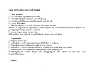 8
Cara-cara hantaran bawah tangan
1) Posisi bersedia
a) Kaki hendaklah dijarakkan seluas bahu.
b) Satu kaki di hadapan dan satu kaki di belakang.
c) Lutut dibengkokkan dan tubuh hendaklah sedikit tegak.
d) Lengan diluruskan.
e) Siku-siku diputarkan ke arah satu sama lain dan dikuncikan.
f) Letakkan tangan di atas tapak tangan sebelah tangan yang lain serta ibu jari ke bawah dengan rata.
g) Pergelangan tangan terkunci ke bawah.
h) Lengan-lengan sejajar kepada paha.
i) Meletakkan berat badan di bebola kaki tetapi dalam posisi seimbang.
2) Pergerakkan
a) Bergerak ke arah bola.
b) Melangkah ke arah bola dengan lengan dihulurkan ke hadapan.
c) Melangkah dengan kaki yang terdekat dengan sasaran.
d) Melangkah ke sasaran dan menghulurkan lengan-lengan untuk bola yang lambat.
e) Menarik sedikit atau mengendur lengan-lengan untuk bola yang laju.
f) Melangkah ke sasaran dengan lutut. Punggung dan bahu menuju ke arah bola yang
hendak dihantarkan.
3) Kontak
 