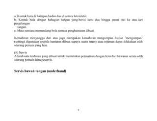9
a. Kontak bola di hadapan badan dan di antara lutut-lutut.
b. Kontak bola dengan bahagian tangan yang berisi iaitu dua hingga enam inci ke atas dari
pergelangan
tangan.
c. Mata sentiasa memandang bola semasa penghantaran dibuat.
Kemahiran menyangga dari atas juga merupakan kemahiran mengumpan. Istilah ’mengumpan’
(setting) digunakan apabila hantaran dibuat supaya suatu smesy atau rejaman dapat dilakukan oleh
seorang pemain yang lain.
(ii) Servis
Adalah satu tindakan yang dibuat untuk memulakan permainan dengan bola dari kawasan servis oleh
seorang pemain iaitu peservis.
Servis bawah tangan (underhand)
 