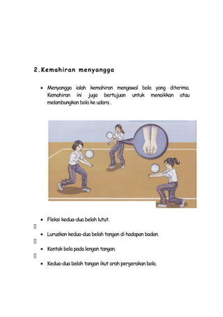 2.Kemah iran men yangg a

    Menyangga ialah kemahiran mengawal bola yang diterima.
    Kemahiran ini juga bertujuan untuk menaikkan atau
    melambungkan bola ke udara .




    Fleksi kedua-dua belah lutut.

    Luruskan kedua-dua belah tangan di hadapan badan.

    Kontak bola pada lengan tangan.

    Kedua-dua belah tangan ikut arah pergerakan bola.
 