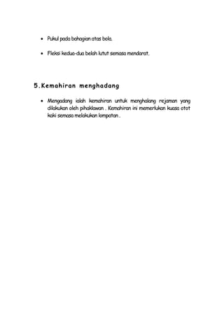 Pukul pada bahagian atas bola.

   Fleksi kedua-dua belah lutut semasa mendarat.




5.Kemahiran men ghadang

   Mengadang ialah kemahiran untuk menghalang rejaman yang
   dilakukan oleh pihaklawan . Kemahiran ini memerlukan kuasa otot
   kaki semasa melakukan lompatan .
 
