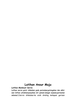Latihan Ansur Maju
Latihan Membuat Servis
Latihan servis patut dilakukan pada permulaan,petengahan dan akhir
sesi latihan untukmenyesuaikan diri pemain dengan suasana permainan
sebenar.1.Servis dilakukan ke arah dinding melepasi garisan
 