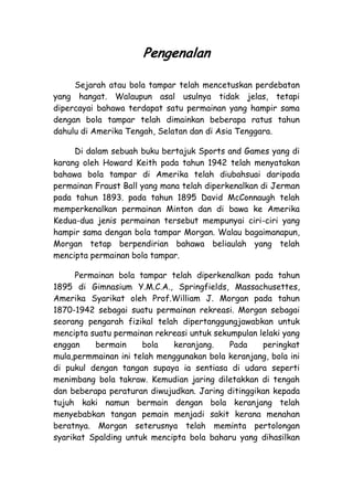 Pengenalan

     Sejarah atau bola tampar telah mencetuskan perdebatan
yang hangat. Walaupun asal usulnya tidak jelas, tetapi
dipercayai bahawa terdapat satu permainan yang hampir sama
dengan bola tampar telah dimainkan beberapa ratus tahun
dahulu di Amerika Tengah, Selatan dan di Asia Tenggara.

     Di dalam sebuah buku bertajuk Sports and Games yang di
karang oleh Howard Keith pada tahun 1942 telah menyatakan
bahawa bola tampar di Amerika telah diubahsuai daripada
permainan Fraust Ball yang mana telah diperkenalkan di Jerman
pada tahun 1893. pada tahun 1895 David McConnaugh telah
memperkenalkan permainan Minton dan di bawa ke Amerika
Kedua-dua jenis permainan tersebut mempunyai ciri-ciri yang
hampir sama dengan bola tampar Morgan. Walau bagaimanapun,
Morgan tetap berpendirian bahawa beliaulah yang telah
mencipta permainan bola tampar.

      Permainan bola tampar telah diperkenalkan pada tahun
1895 di Gimnasium Y.M.C.A., Springfields, Massachusettes,
Amerika Syarikat oleh Prof.William J. Morgan pada tahun
1870-1942 sebagai suatu permainan rekreasi. Morgan sebagai
seorang pengarah fizikal telah dipertanggungjawabkan untuk
mencipta suatu permainan rekreasi untuk sekumpulan lelaki yang
enggan    bermain     bola   keranjang.     Pada    peringkat
mula,permmainan ini telah menggunakan bola keranjang, bola ini
di pukul dengan tangan supaya ia sentiasa di udara seperti
menimbang bola takraw. Kemudian jaring diletakkan di tengah
dan beberapa peraturan diwujudkan. Jaring ditinggikan kepada
tujuh kaki namun bermain dengan bola keranjang telah
menyebabkan tangan pemain menjadi sakit kerana menahan
beratnya. Morgan seterusnya telah meminta pertolongan
syarikat Spalding untuk mencipta bola baharu yang dihasilkan
 