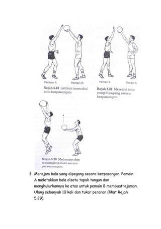 3. Merejam bola yang dipegang secara berpasangan. Pemain
  A meletakkan bola disatu tapak tangan dan
  menghulurkannya ke atas untuk pemain B membuatrejaman.
  Ulang sebanyak 10 kali dan tukar peranan (lihat Rajah
  5.29).
 