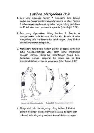 Latihan Mengadang Bola
1. Bola yang dipegang. Pemain A memegang bola dengan
   kedua-dua tangansambil menghulurkannya ke atas. Pemain
   B cuba mengadang bola dengandua tangan. Ulang perlakuan
   ini 10 kali dan tukar peranan selepas itu (lihatRajah 5.32).

2. Bola yang digerakkan. Ulang Latihan 1. Pemain A
   menggerakkan bola kekanan dan ke kiri. Pemain B cuba
   mengadang bola itu dengan dua belahtangan. Ulang 10 kali
   dan tukar peranan selepas itu.

3. Mengadang tanpa bola. Pemain berdiri di depan jaring dan
   cuba melompatsetinggi yang boleh untuk melakukan
   adangan dengan kedua-dua belahtangan tanpa bola.
   Kemudian, pemain bergerak ke kanan dan ke kiri
   sambilmelakukan perlakuan yang sama (lihat Rajah 5.33).




4. Menyentuh bola di atas jaring. Ulang latihan 3. Kali ini
  pemain melompat danmenyentuh bola yang dipegang oleh
  rakan di sebelah jaring seakan-akanmelakukan adangan.
 