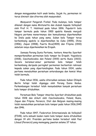 dengan menggunakan kulit anak lembu. Sejak itu, permainan ini
terus diminati dan diterima oleh masyarakat.

     Mesyuarat Pengarah Fizikal. Pada mulanya, bola tampar
dikenali dengan nama Mintonette dan diubah kepada Volleyball
oleh Prof H. T. Halstead pada tahun 1896. Populariti bola
tampar bermula pada tahun 1900 apabila Kanada menjadi
Negara pertama menerimanya dan kemudiannya diperkenalkan
ke India pada tahun yang sama. Sukan bola Tampar terus
berkembang apabila ia diperkenalkan ke Cuba (1905), China
(1906), Jepun (1908), Puerto Rico(1909) dan Filipina (1910)
sebelum ianya diperkenalkan ke Eropah.

      Semasa Perang Dunia Pertama, tentera Amerika Syarikat
memperkenalkan permainan bola tampar ke Eropah; Yogoslavia
(1918), Czechoslovakia dan Poland (1919) serta Rusia (1922).
Secara beransur-ansur permainan bola tampar telah
berkembang daripada peringkat permainan berbentuk rekreasi
kepada sukan yang dipertandingkan. Pada tahun 1934, usaha
pertama menubuhkan persatuan antarabangsa dan komisi khas
telah bermula.

      Pada tahun 1936, usaha diteruskan semasa Sukan Olimpik
Berlin tetapi telah diganggu oleh Perang Dunia Kedua.
Perkembangan tersebut telah menyebabkan banyak persatuan
bola tampar ditubuhkan.

      Persatuan Bola Tampar Amerika Syarikat ditubuhkan pada
tahun 1928 dan diikuti oleh Czechoslovakia, Poland, Rusia,
Jepun dan Filipina. Perancis, Itali dan Belgium masing-masing
telah menubuhkan persatuan bola tampar pada tahun 1936,1945
dan 1946.

     Pada tahun 1947, Federation Internasionale de Volleyball
(FIVB), iaitu sebuah badan rasmi bola tampar dunia ditubuhkan
dengan 14 ahli. Presiden pertama badan tersebut ialah Paul
Libaud (Perancis) yang memegang jawatan selama 37 tahun.
 