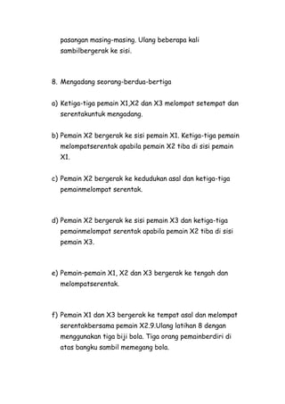 pasangan masing-masing. Ulang beberapa kali
  sambilbergerak ke sisi.



8. Mengadang seorang-berdua-bertiga


a) Ketiga-tiga pemain X1,X2 dan X3 melompat setempat dan
  serentakuntuk mengadang.


b) Pemain X2 bergerak ke sisi pemain X1. Ketiga-tiga pemain
  melompatserentak apabila pemain X2 tiba di sisi pemain
  X1.


c) Pemain X2 bergerak ke kedudukan asal dan ketiga-tiga
  pemainmelompat serentak.



d) Pemain X2 bergerak ke sisi pemain X3 dan ketiga-tiga
  pemainmelompat serentak apabila pemain X2 tiba di sisi
  pemain X3.



e) Pemain-pemain X1, X2 dan X3 bergerak ke tengah dan
  melompatserentak.



f) Pemain X1 dan X3 bergerak ke tempat asal dan melompat
  serentakbersama pemain X2.9.Ulang latihan 8 dengan
  menggunakan tiga biji bola. Tiga orang pemainberdiri di
  atas bangku sambil memegang bola.
 