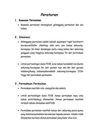 Peraturan
1．Kawasan Permainan
    Kawasan permainan merangkumi gelanggang permainan dan zon
    bebas.


2．Dimenesi
    Gelanggang permainan adalah sebuah segiempat tepat bersimetri
    berukuran18x9m ,dikelilingi oleh satu zon bebas sekurang-
    kurangnya 3m lebar dandengan suatu ruang bebas dari sebarang
    gangguan yang tingginya sekurang-kurangnya 7m dari permukaan
    permainan.


    Untuk pertandingan dunia FIVB ,zone bebas hendaklah berukuran
    sekurang-kurangnya 5m dari garisan tepi dan 8m dari garisan
    belakang.Ruang bebasnyahendaklah sekurang-kurangnya 12.5m
    tinggi dari permukaan permainan.


3．Permukaan Permainan
    Permukaan mestilah rata ,mengufuk dan sekata.


    Untuk pertandingan dunia FIVB ,hanya permukaan kayu atau
    bahan sintetiksahaja dibenarkan .Semua permukaan mestilah
    terlebih dahulu diluluskan olehFIVB.


    Permukaan permainan mestilah bebas dari sebarang punca-punca
    yang bolehmenyebabkan kecederaan kepada pemain .Adalah tidak
    dibenarkan bermain diatas permukaan yang kasar atau licin.
 
