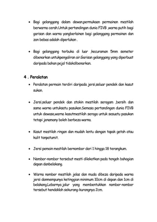 Bagi gelanggang dalam dewan,permukaan permainan mestilah
    berwarna cerah.Untuk pertandingan dunia FIVB ,warna putih bagi
    garisan dan warna yangberlainan bagi gelanggang permainan dan
    zon bebas adalah diperlukan .


    Bagi gelanggang terbuka di luar ,kecuraman 5mm semeter
    dibenarkan untukpengaliran air.Garisan gelanggang yang diperbuat
    daripada bahan pejal tidakdibenarkan.


4．Peralatan
    Peralatan permain terdiri daripada jersi,seluar pendek dan kasut
    sukan.


    Jersi,seluar pendek dan stokin mestilah seragam ,bersih dan
    sama warna untuksatu pasukan.Semasa pertandingan dunia FIVB
    untuk dewasa,warna kasutmestilah seraga untuk sesuatu pasukan
    tetapi jenamany boleh berbeza warna.


    Kasut mestilah ringan dan mudah lentu dengan tapak getah atau
    kulit tanpatumit.

    Jersi pemain mestilah bernombor dari 1 hingga 18 terangkum.

    Nombor-nombor tersebut mesti dilekatkan pada tengah bahagian
    depan danbelakang.

    Warna nombor mestilah jelas dan muda dibeza daripada warna
    jersi danmempunya ketinggian minimum 10cm di depan dan 1cm di
    belakang.Lebarnya jalur yang membentukkan nombor-nombor
    tersebut hendaklah sekurang-kurangnya 2cm.
 