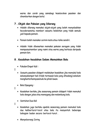 warna dan corak yang samabagi keseluruhan pasukan dan
    dinomborkan dengan betul.


7．Objek dan Pakaian yang Dilarang
    Adalah dilarang memakai objek-objek yang boleh menyebabkan
    kecederaanatau memberi sesuatu kelebihan yang tidak semula
    jadi kepada pemain.

    Pemain boleh memakai cermin mata atau risiko sendiri.

    Adalah tidak dibenarkan memakai pakaian seragam yang tidak
    mempunyainombor yang rasmi atau warna yang berbeza daripada
    pemain lain.


8．Kesalahan-kesalahan Dalam Memainkan Bola

    Pukulan Empat Kali :

    Sesuatu pasukan didapati melakukan kesalahan jika memukul bola
    sebanyakempat kali (tidak termasuk bola yang dihadang) sebelum
    menghantarkannyasemula ke pihak lawan.

    Bola Dipegang :

    Kesalahan berlaku jika seseorang pemain didapati tidak memukul
    bola dengan jelas atau memegang dan melambung bola.

    Sentuhan Dua Kali

    Kesalahan juga berlaku apabila seseorang pemain memukul bola
    dua kaliberturut-turut atau bola itu menyentuh beberapa
    bahagian badan secara berturut-turut .

    Menyeberangi Jaring
 